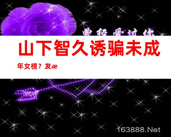 山下智久诱骗未成年女模？发文道歉仍被网暴！