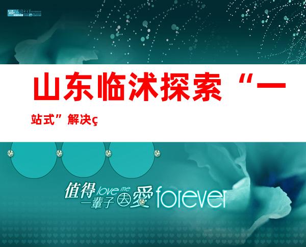 山东临沭探索“一站式”解决纠纷模式 助推基层治理