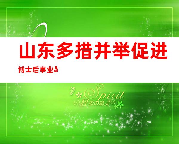 山东多措并举促进博士后事业发展 累计招收博士后1.3万余人