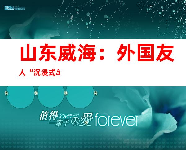 山东威海：外国友人“沉浸式”感受中国非遗文化魅力