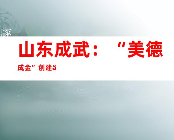 山东成武：“美德成金”创建乡村治理新格局