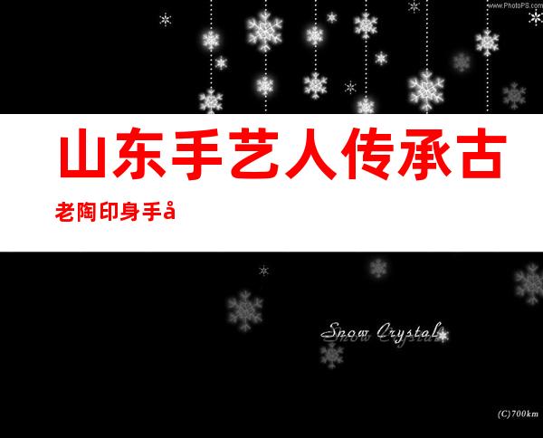 山东手艺人传承古老陶印身手 塑新一代柴烧陶器