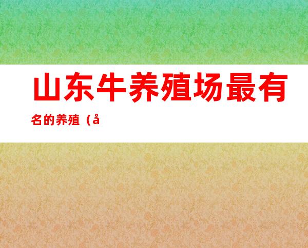 山东牛养殖场最有名的养殖（山东牛养殖基地出现炭疽菌）