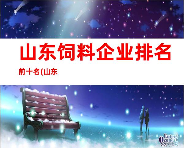 山东饲料企业排名前十名(山东饲料企业最新名单)