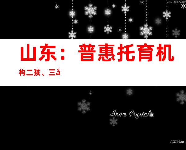 山东：普惠托育机构二孩、三孩保育费每一人每个月至少补贴300元