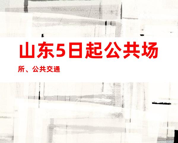 山东5日起公共场所、公共交通工具不再查验健康码和核酸阴性证明