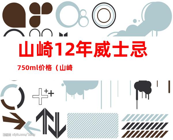 山崎12年威士忌750ml价格（山崎12年威士忌怎么喝）