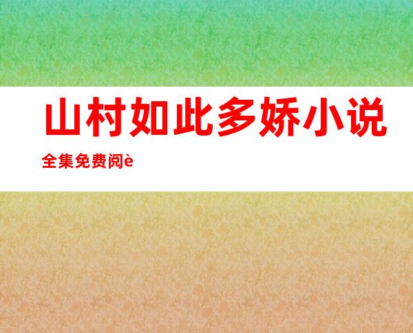 山村如此多娇小说全集免费阅读（山村如此多娇张冰冰第一百六十章）