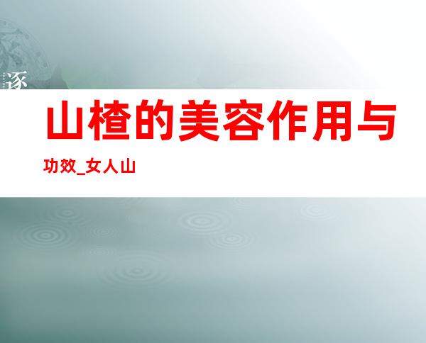 山楂的美容作用与功效_女人山楂的美容吃法与做法