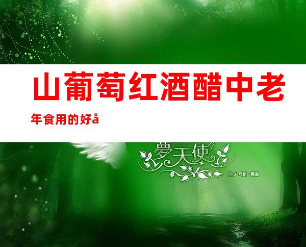 山葡萄红酒醋中老年食用的好处——作用与功效、方法、营养价值