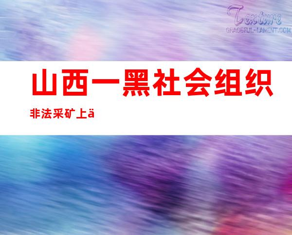 山西一黑社会组织非法采矿上万吨 首犯获刑25年