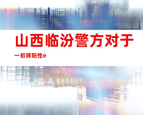 山西临汾警方对于一初筛阳性职员立案侦察：成心隐瞒外省行程轨迹