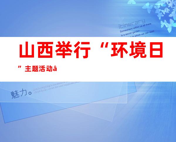 山西举行“环境日”主题活动 “2022年黄河生态保护行”再出征