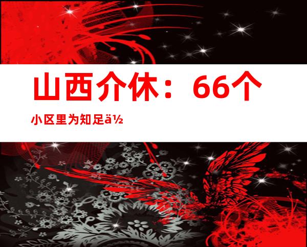 山西介休：66个小区里为知足住民“微心愿”而奔波的党员