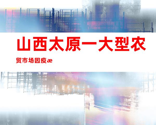 山西太原一大型农贸市场因疫情封闭 官方回应：已确定替代市场承接供应