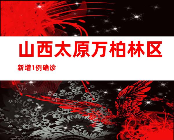 山西太原万柏林区新增1例确诊病例 部门区域展开全员核酸检测