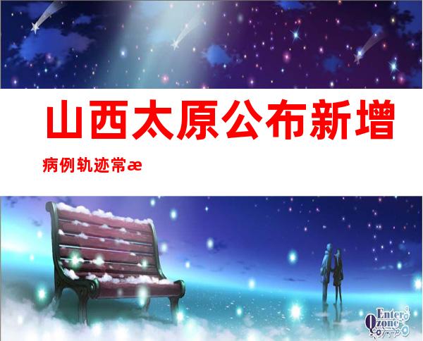 山西太原公布新增病例轨迹 常态化核酸检测调整为3日1次