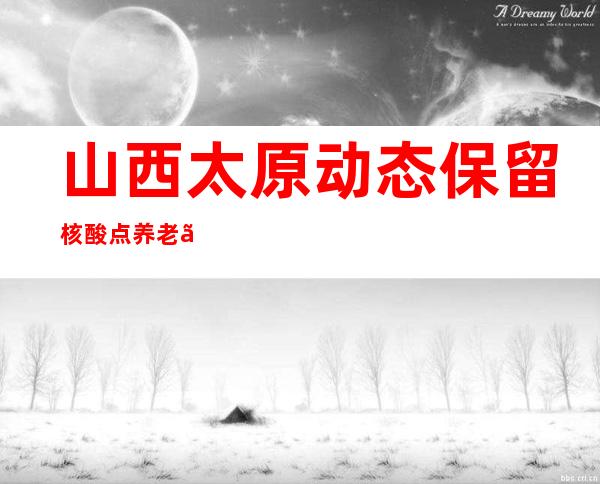 山西太原动态保留核酸点  养老、医疗机构等须查验48小时核酸和健康码