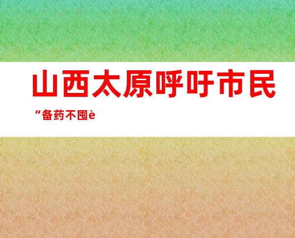 山西太原呼吁市民“备药不囤药” 对感染者提供分级分类诊疗