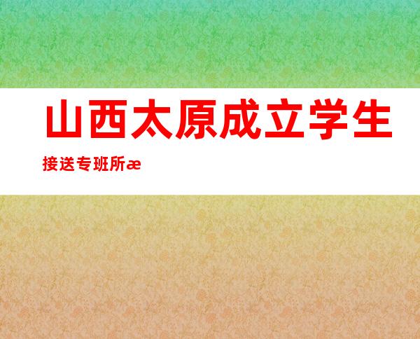 山西太原成立学生接送专班 所有返并学生须“3+3”