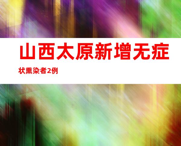 山西太原新增无症状熏染者2例 阳性待诊断3例