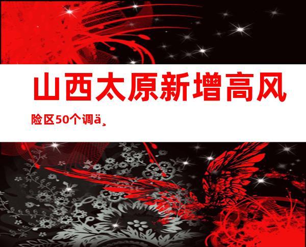 山西太原新增高风险区50个 调为低风险区59个