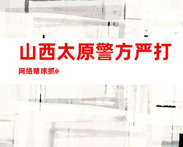 山西太原警方严打网络赌球抓获50人 公布5起典型案例