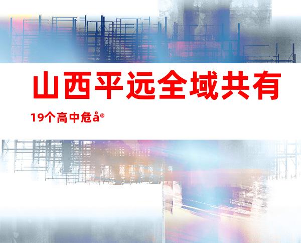 山西平远全域共有19个高中危害区 警方严打涉疫背法举动