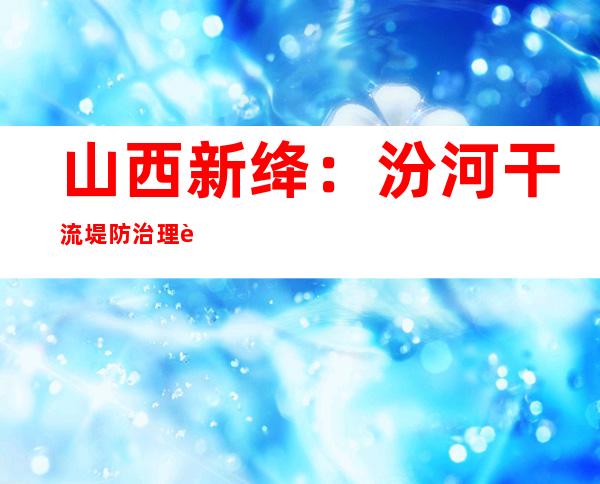 山西新绛：汾河干流堤防治理进入冲刺阶段