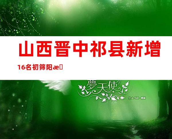 山西晋中祁县新增16名初筛阳性职员