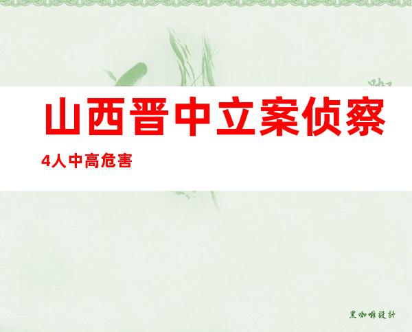 山西晋中立案侦察4人 中高危害区域抵达后屡次前去大众场合