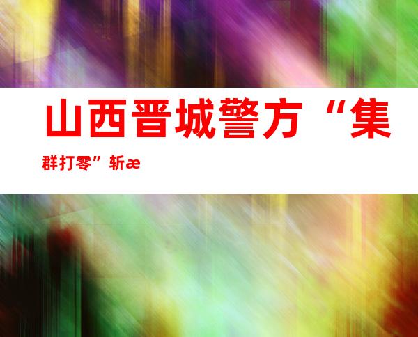 山西晋城警方“集群打零”斩毒魔 抓获55人查处159人