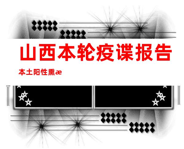 山西本轮疫谍报告本土阳性熏染者5774例 涉153条传布链