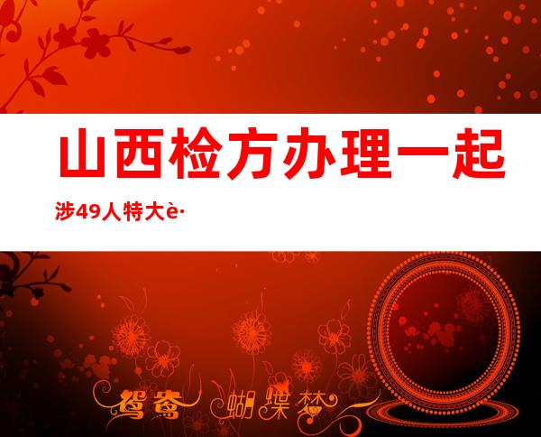 山西检方办理一起涉49人特大跨省污染环境案