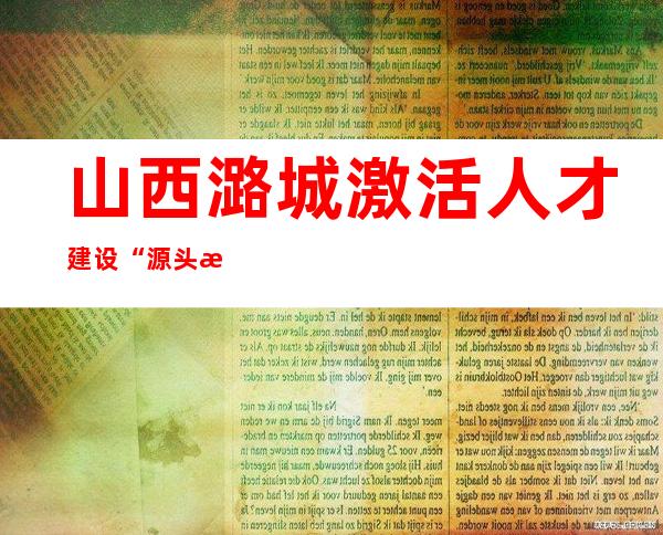 山西潞城激活人才建设“源头活水” “本土能人”助力乡村振兴