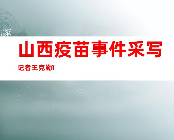 山西疫苗事件采写记者王克勤：盼中央介入调查