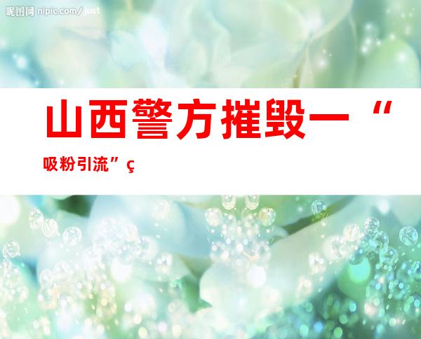 山西警方摧毁一“吸粉引流”电信网络诈骗团伙 100人就逮