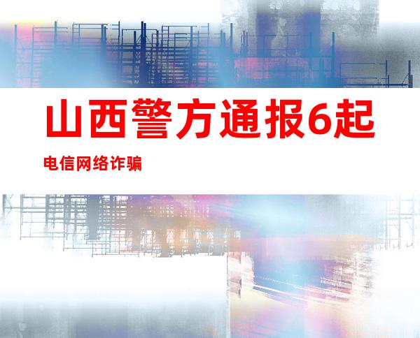 山西警方通报6起电信网络诈骗犯罪典型案例  一团伙553人涉案