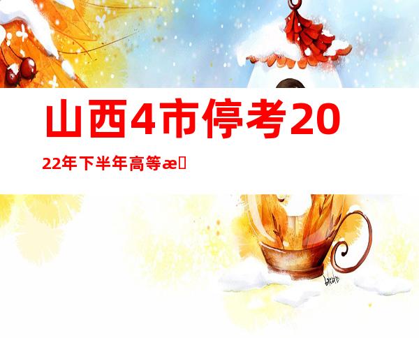 山西4市停考2022年下半年高等教诲自学测验