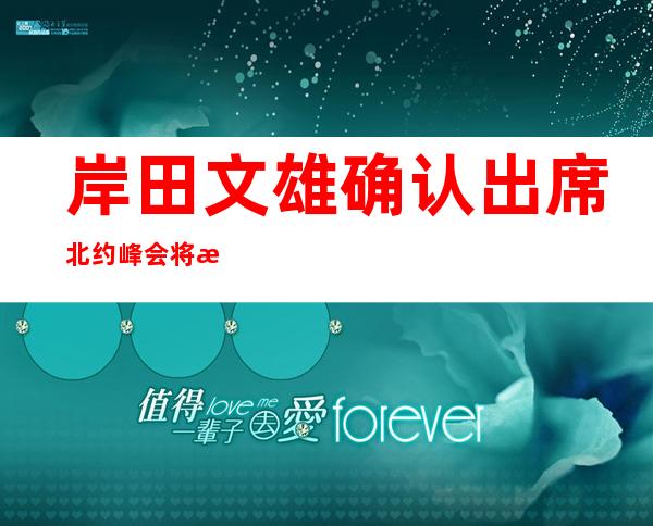 岸田文雄确认出席北约峰会 将成首位参会的日本首相