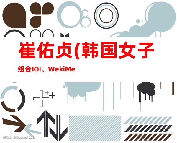 崔佑贞(韩国女子组合I.O.I、Weki Meki成员)年龄资料哪里人,演艺经历,主要作品,社会活动