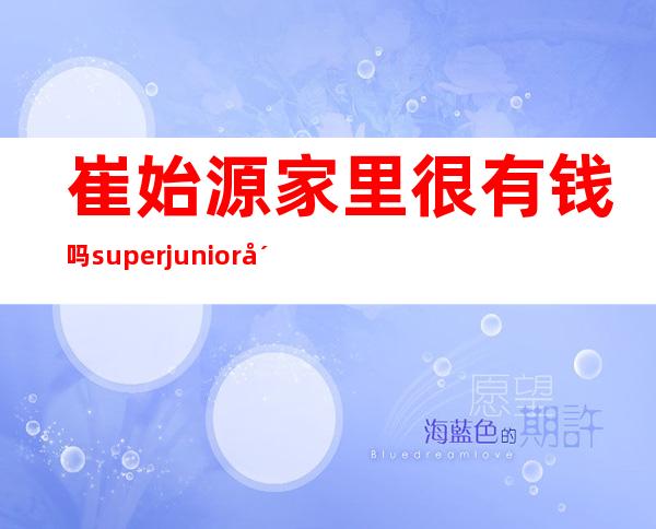 崔始源家里很有钱吗 superjunior崔始源事件