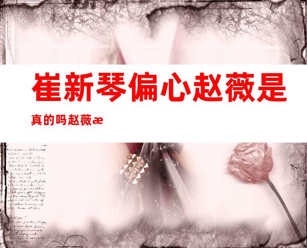 崔新琴偏心赵薇是真的吗 赵薇曾被怀疑是班主任私生女