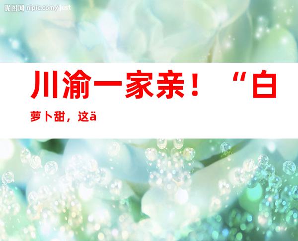 川渝一家亲！“白萝卜甜，这份情谊更甜！”