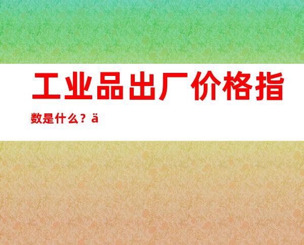 工业品出厂价格指数是什么？主要包括哪些内容？