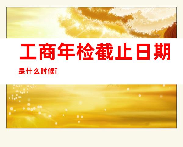 工商年检截止日期是什么时候（工商年检截止日期2022年通知）