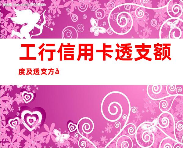 工行信用卡透支额度及透支方式是什么，工行信用卡透支额度提升的方法有哪些？