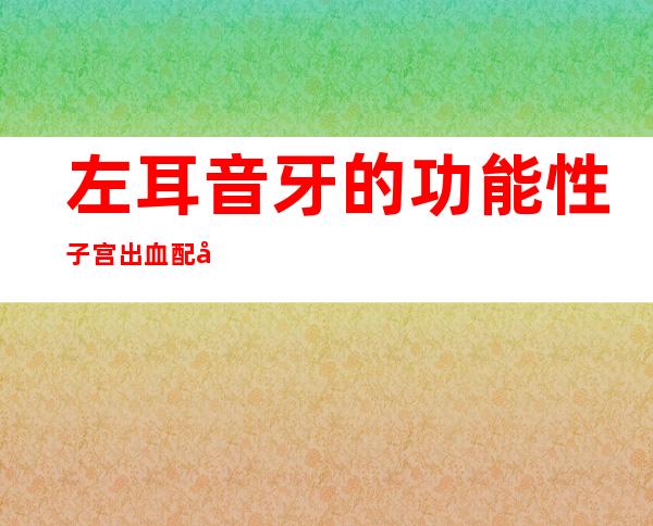 左耳音牙的功能性子宫出血配合、医学方案_效果与方法