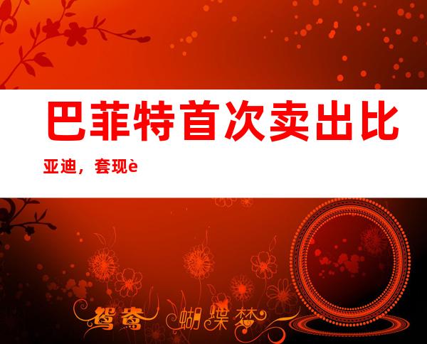 巴菲特首次卖出比亚迪，套现超3亿港元，持股14年爆赚超30倍