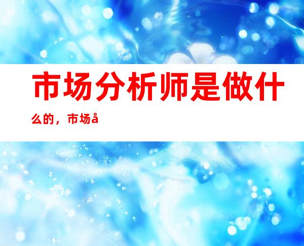 市场分析师是做什么的，市场分析师的主要工作是什么？